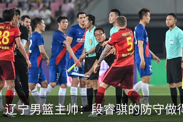 辽宁男篮主帅：段睿骐的防守做得特别好 我们最后时刻稳住了比分