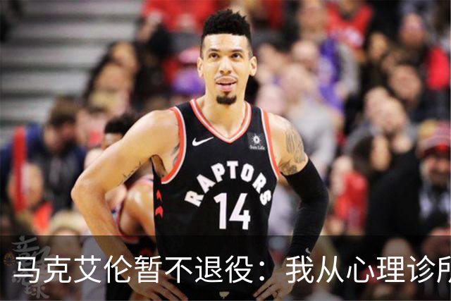 马克艾伦暂不退役：我从心理诊所办理出院打比赛，会继续接受治疗